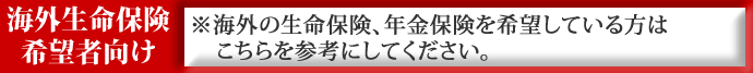 海外生命保険希望者向け　※海外の生命保険、年金保険を希望している方はこちらを参考にしてください。