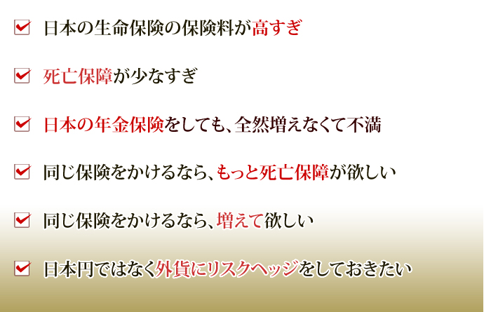 ・日本の生命保険の保険料が高すぎ
・死亡保障が少なすぎ
・日本の年金保険をしても、全然増えなくて不満
・同じ保険をかけるなら、もっと死亡保障が欲しい
・同じ保険をかけるなら、増えて欲しい
・日本円ではなく外貨にリスクヘッジをしておきたい