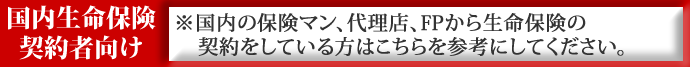 国内生命保険契約者向け　※国内の保険マン、代理店、FPから生命保険の契約をしている方はこちらを参考にしてください。