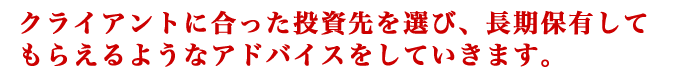 クライアントに合った投資先を選び、長期保有してもらえるようなアドバイスをしていきます。